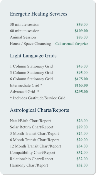 Energetic Healing Services 30 minute session				$59.00 60 minute session			         $109.00 Animal Session				$85.00 House / Space Cleansing	 Call or email for price   Light Language Grids 1 Column Stationary Grid			$45.00 3 Column Stationary Grid			$95.00 6 Column Stationary Grid		         $175.00 Intermediate Grid *		 	         $165.00 Advanced Grid  *			         $295.00 * Includes Gratitude/Service Grid   Astrological Charts/Reports Natal/Birth Chart/Report			$26.00 Solar Return Chart/Report			$29.00 3 Month Transit Chart/Report		$24.00 6 Month Transit Chart/Report		$29.00 12 Month Transit Chart/Report		$34.00 Compatibility Chart/Report		$32.00 Relationship Chart/Report			$32.00 Harmony Chart/Report			$32.00