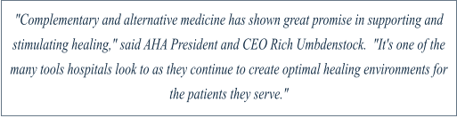 "Complementary and alternative medicine has shown great promise in supporting and stimulating healing," said AHA President and CEO Rich Umbdenstock.  "It's one of the many tools hospitals look to as they continue to create optimal healing environments for the patients they serve."