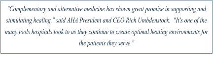 "Complementary and alternative medicine has shown great promise in supporting and stimulating healing," said AHA President and CEO Rich Umbdenstock.  "It's one of the many tools hospitals look to as they continue to create optimal healing environments for the patients they serve."