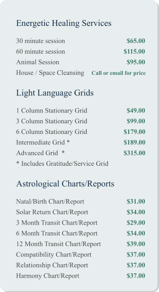 Energetic Healing Services 30 minute session				$65.00 60 minute session			         $115.00 Animal Session				$95.00 House / Space Cleansing	 Call or email for price   Light Language Grids 1 Column Stationary Grid			$49.00 3 Column Stationary Grid			$99.00 6 Column Stationary Grid		         $179.00 Intermediate Grid *		 	         $189.00 Advanced Grid  *			         $315.00 * Includes Gratitude/Service Grid   Astrological Charts/Reports Natal/Birth Chart/Report			$31.00 Solar Return Chart/Report			$34.00 3 Month Transit Chart/Report		$29.00 6 Month Transit Chart/Report		$34.00 12 Month Transit Chart/Report		$39.00 Compatibility Chart/Report		$37.00 Relationship Chart/Report			$37.00 Harmony Chart/Report			$37.00